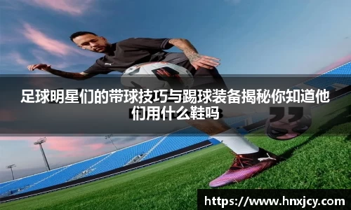 足球明星们的带球技巧与踢球装备揭秘你知道他们用什么鞋吗