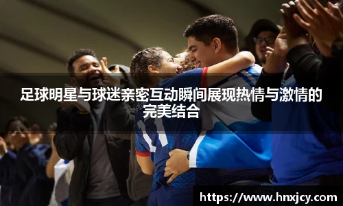 足球明星与球迷亲密互动瞬间展现热情与激情的完美结合